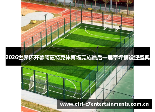 2026世界杯开幕阿兹特克体育场完成最后一层草坪铺设迎盛典 2026世界杯开幕阿兹特克体育场完成最后一层草坪铺设迎盛典