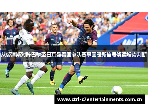 从努涅斯对阵巴黎圣日耳曼看国家队赛事回暖新信号解读增势判断 从努涅斯对阵巴黎圣日耳曼看国家队赛事回暖新信号解读增势判断