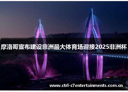 摩洛哥宣布建设非洲最大体育场迎接2025非洲杯 摩洛哥宣布建设非洲最大体育场迎接2025非洲杯